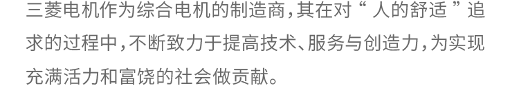 对“人的舒适“的追求和作为综合电机制造商，三菱电机不断致力于提高技术、服务与创造力，为实现充满活力和富饶的社会做贡献