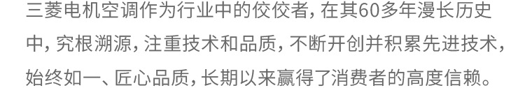 三菱电机空调作为空调品类的先驱，拥有60年以上的历史。这是由技术的积累和对品质的执着所支撑的。