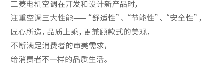 三菱电机空调在开发和设计新产品时，注重空调三大性能——“舒适性”、“节能性”、“安全性”，匠心所造，品质上乘，更兼顾款式的美观，不断满足消费者的审美需求，给消费者不一样的品质生活。