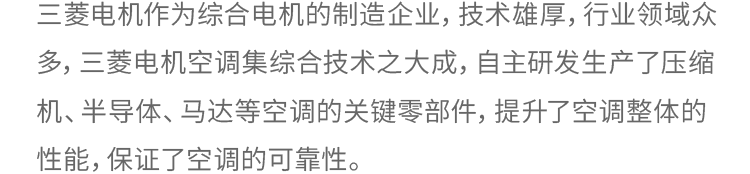 三菱电机作为综合电机的制造企业，技术雄厚，行业领域众多，三菱电机空调集综合技术之大成，自主研发生产了压缩机、半导体、马达等空调的关键零部件，提升了空调整体的性能，保证了空调的可靠性。