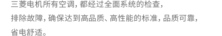 三菱电机所有空调，都经过全面而系统的检查，排除故障，确保达到高品质、高性能的标准，品质可靠，省电舒适。